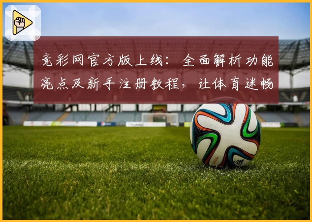 竞彩网官方版上线：全面解析功能亮点及新手注册教程，让体育迷畅享便捷体验
