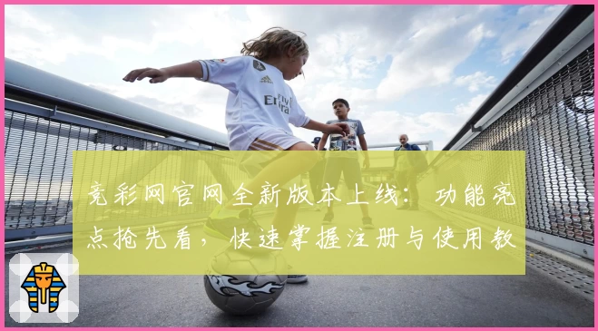 竞彩网官网全新版本上线：功能亮点抢先看，快速掌握注册与使用教程