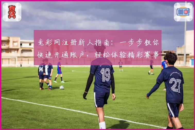 竞彩网注册新人指南：一步步教你快速开通账户，轻松体验精彩赛事资讯