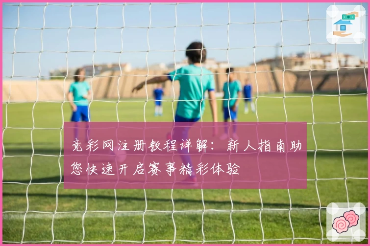 竞彩网注册教程详解：新人指南助您快速开启赛事精彩体验