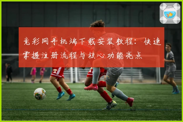 竞彩网手机端下载安装教程：快速掌握注册流程与核心功能亮点