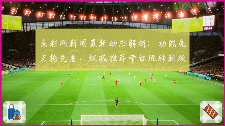 竞彩网新闻最新动态解析：功能亮点抢先看，权威推荐带你玩转新版体验