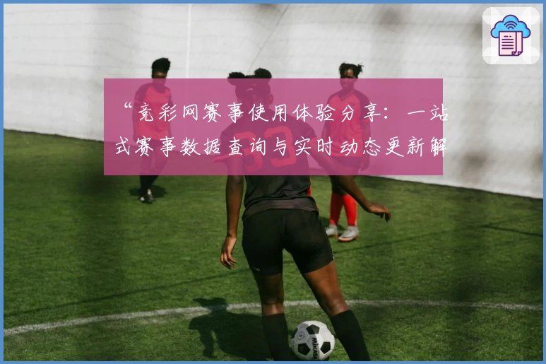 “竞彩网赛事使用体验分享:一站式赛事数据查询与实时动态更新解析”